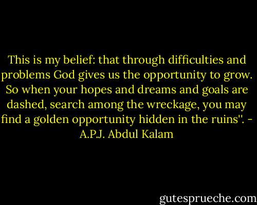 This is my belief: that through difficulties and problems God gives us the opportunity to grow. So when your hopes and dreams and goals are dashed, search among the wreckage, you may find a golden opportunity hidden in the ruins''. - A.P.J. Abdul Kalam