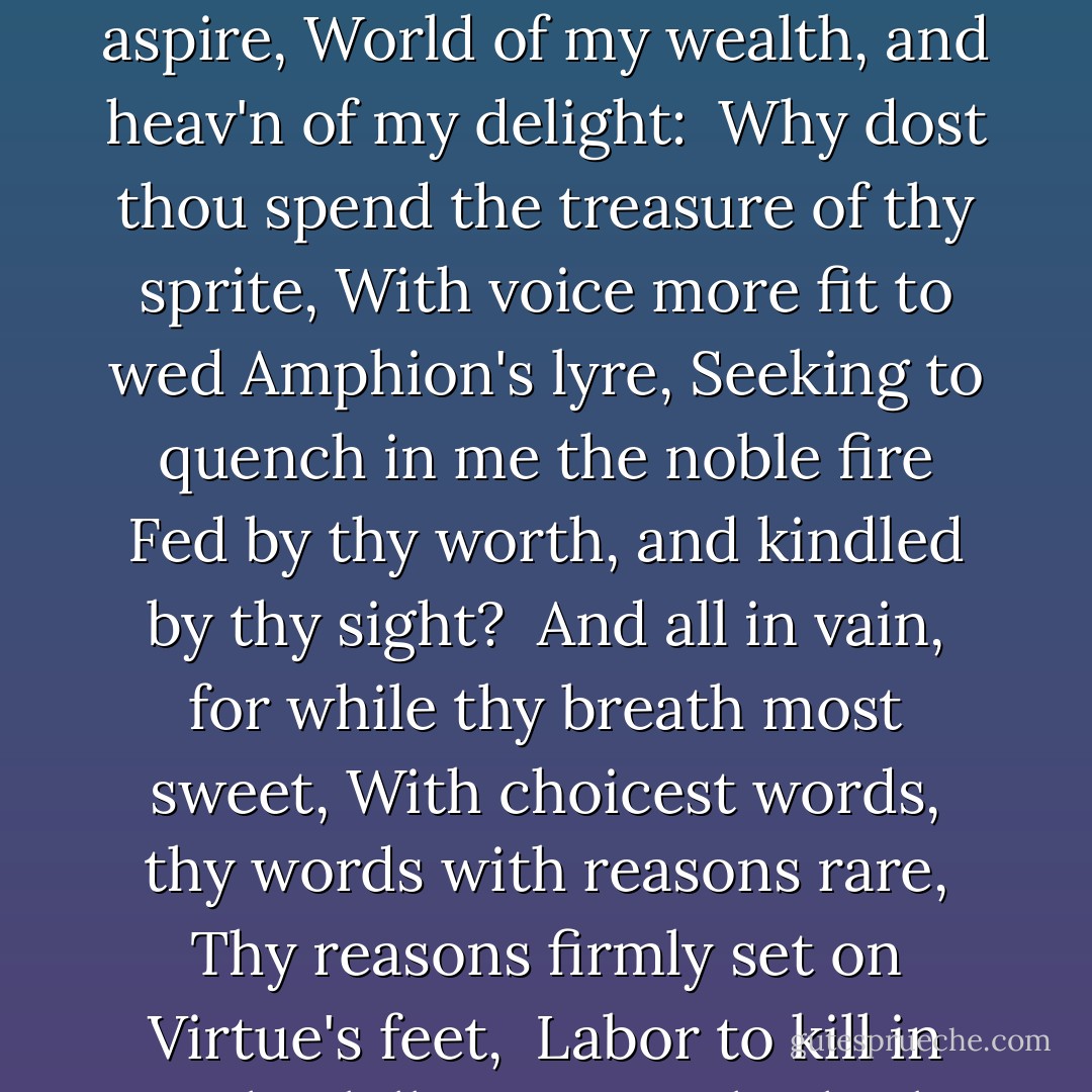 Stella, the only planet of my light,<br />Light of my life, and life of my desire,<br />Chief good, whereto my hope doth only aspire,<br />World of my wealth, and heav'n of my delight:<br /><br />Why dost thou spend the treasure of thy sprite,<br />With voice more fit to wed Amphion's lyre,<br />Seeking to quench in me the noble fire<br />Fed by thy worth, and kindled by thy sight?<br /><br />And all in vain, for while thy breath most sweet,<br />With choicest words, thy words with reasons rare,<br />Thy reasons firmly set on Virtue's feet,<br /><br />Labor to kill in me this killing care:<br />Oh, think I then, what paradise of joy<br />It is, so fair a Virtue to enjoy. - Philip Sidney
