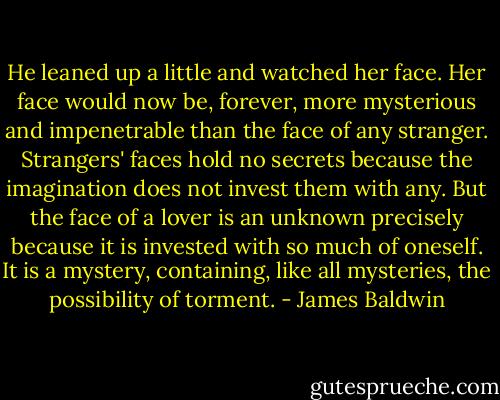 He leaned up a little and watched her face. Her face would now be, forever, more mysterious and impenetrable than the face of any stranger. Strangers' faces hold no secrets because the imagination does not invest them with any. But the face of a lover is an unknown precisely because it is invested with so much of oneself. It is a mystery, containing, like all mysteries, the possibility of torment. - James Baldwin