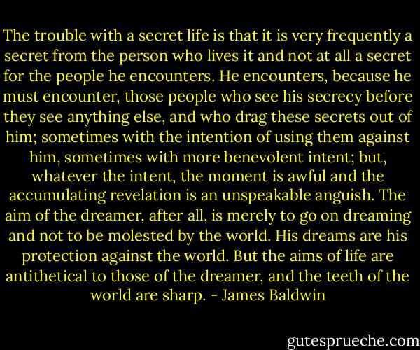 The trouble with a secret life is that it is very frequently a secret from the person who lives it and not at all a secret for the people he encounters. He encounters, because he must encounter, those people who see his secrecy before they see anything else, and who drag these secrets out of him; sometimes with the intention of using them against him, sometimes with more benevolent intent; but, whatever the intent, the moment is awful and the accumulating revelation is an unspeakable anguish. The aim of the dreamer, after all, is merely to go on dreaming and not to be molested by the world. His dreams are his protection against the world. But the aims of life are antithetical to those of the dreamer, and the teeth of the world are sharp. - James Baldwin
