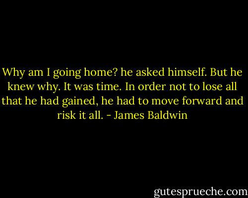 Why am I going home? he asked himself. But he knew why. It was time. In order not to lose all that he had gained, he had to move forward and risk it all. - James Baldwin