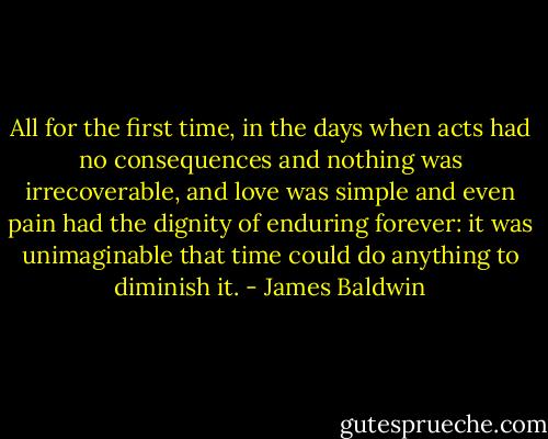 All for the first time, in the days when acts had no consequences and nothing was irrecoverable, and love was simple and even pain had the dignity of enduring forever: it was unimaginable that time could do anything to diminish it. - James Baldwin