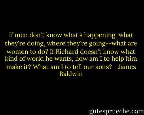 If men don't know what's happening, what they're doing, where they're going--what are women to do? If Richard doesn't know what kind of world he wants, how am I to help him make it? What am I to tell our sons? - James Baldwin