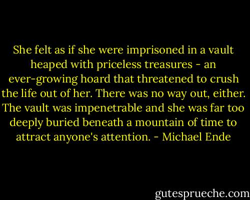 She felt as if she were imprisoned in a vault heaped with priceless treasures - an ever-growing hoard that threatened to crush the life out of her. There was no way out, either. The vault was impenetrable and she was far too deeply buried beneath a mountain of time to attract anyone's attention. - Michael Ende