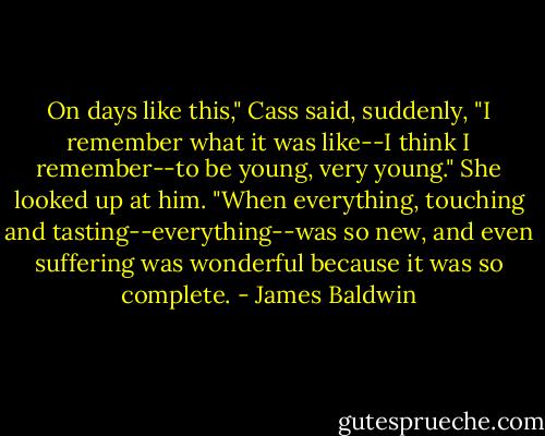 On days like this," Cass said, suddenly, "I remember what it was like--I think I remember--to be young, very young." She looked up at him. "When everything, touching and tasting--everything--was so new, and even suffering was wonderful because it was so complete. - James Baldwin