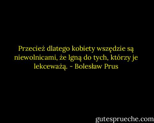 Przecież dlatego kobiety wszędzie są niewolnicami, że lgną do tych, którzy je lekceważą. - Bolesław Prus