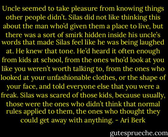 Uncle seemed to take pleasure from knowing things other people didn’t. Silas did not like thinking this about the man who’d given them a place to live, but there was a sort of smirk hidden inside his uncle’s words that made Silas feel like he was being laughed at. He knew that tone. He’d heard it often enough from kids at school, from the ones who’d look at you like you weren’t worth talking to, from the ones who looked at your unfashionable clothes, or the shape of your face, and told everyone else that you were a freak. Silas was scared of those kids, because usually, those were the ones who didn’t think that normal rules applied to them, the ones who thought they could get away with anything. - Ari Berk