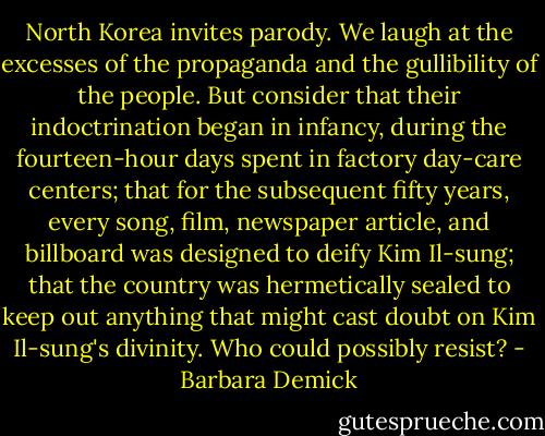North Korea invites parody. We laugh at the excesses of the propaganda and the gullibility of the people. But consider that their indoctrination began in infancy, during the fourteen-hour days spent in factory day-care centers; that for the subsequent fifty years, every song, film, newspaper article, and billboard was designed to deify Kim Il-sung; that the country was hermetically sealed to keep out anything that might cast doubt on Kim Il-sung's divinity. Who could possibly resist? - Barbara Demick