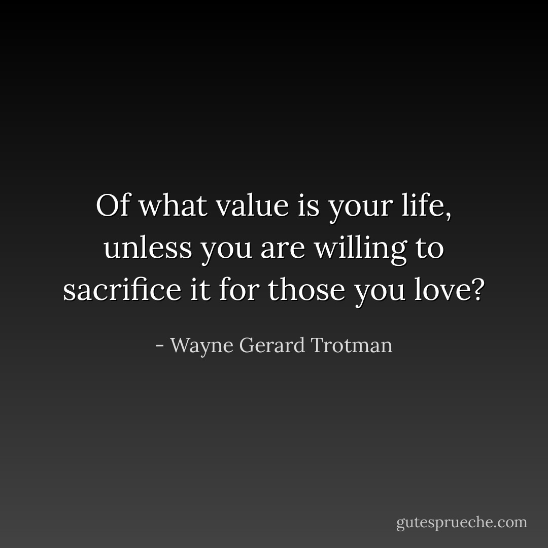 Of what value is your life, unless you are willing to sacrifice it for those you love? - Wayne Gerard Trotman