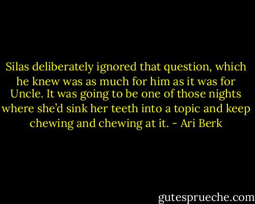 Silas deliberately ignored that question, which he knew was as much for him as it was for Uncle. It was going to be one of those nights where she’d sink her teeth into a topic and keep chewing and chewing at it. - Ari Berk