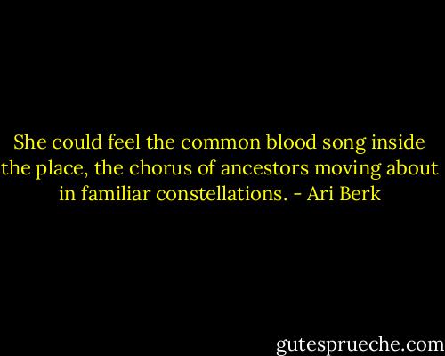 She could feel the common blood song inside the place, the chorus of ancestors moving about in familiar constellations. - Ari Berk