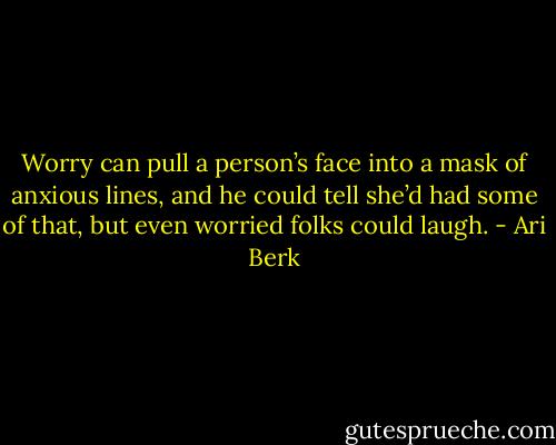 Worry can pull a person’s face into a mask of anxious lines, and he could tell she’d had some of that, but even worried folks could laugh. - Ari Berk