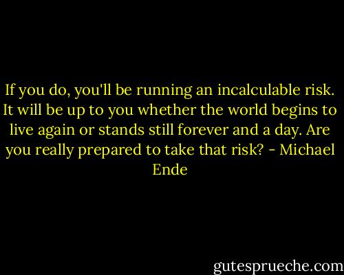 If you do, you'll be running an incalculable risk. It will be up to you whether the world begins to live again or stands still forever and a day. Are you really prepared to take that risk? - Michael Ende