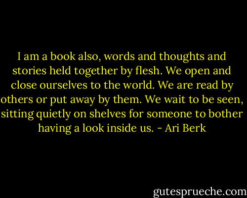 I am a book also, words and thoughts and stories held together by flesh. We open and close ourselves to the world. We are read by others or put away by them. We wait to be seen, sitting quietly on shelves for someone to bother having a look inside us. - Ari Berk
