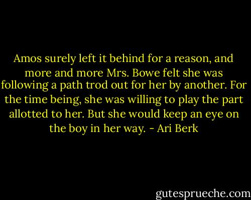 Amos surely left it behind for a reason, and more and more Mrs. Bowe felt she was following a path trod out for her by another. For the time being, she was willing to play the part allotted to her. But she would keep an eye on the boy in her way. - Ari Berk
