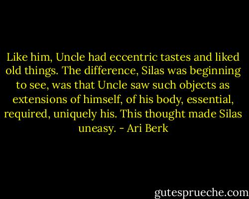 Like him, Uncle had eccentric tastes and liked old things. The difference, Silas was beginning to see, was that Uncle saw such objects as extensions of himself, of his body, essential, required, uniquely his. This thought made Silas uneasy. - Ari Berk