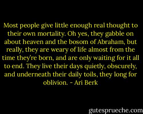 Most people give little enough real thought to their own mortality. Oh yes, they gabble on about heaven and the bosom of Abraham, but really, they are weary of life almost from the time they’re born, and are only waiting for it all to end. They live their days quietly, obscurely, and underneath their daily toils, they long for oblivion. - Ari Berk