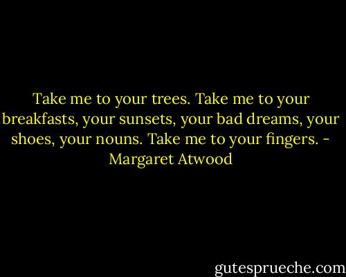 Take me to your trees. Take me to your breakfasts, your sunsets, your bad dreams, your shoes, your nouns. Take me to your fingers. - Margaret Atwood