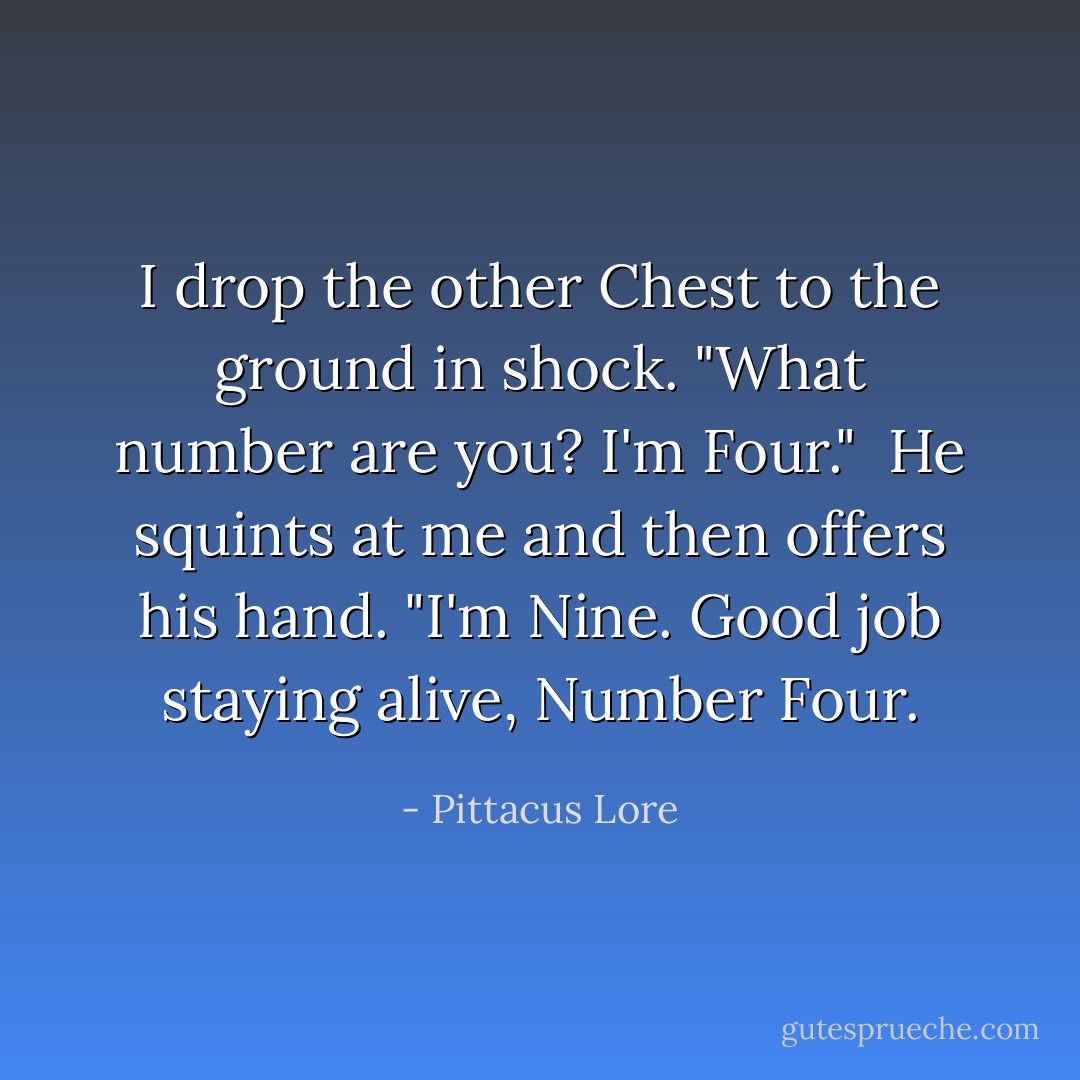 I drop the other Chest to the ground in shock. "What number are you? I'm Four." <br />He squints at me and then offers his hand. "I'm Nine. Good job staying alive, Number Four. - Pittacus Lore