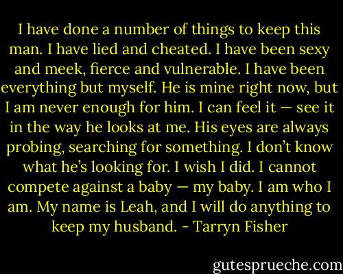 I have done a number of things to keep this man. I have lied and cheated. I have been sexy and meek, fierce and vulnerable. I have been everything but myself.<br />He is mine right now, but I am never enough for him. I can feel it — see it in the way he looks at me. His eyes are always probing, searching for something. I don’t know what he’s looking for. I wish I did. I cannot compete against a baby — my baby.<br />I am who I am.<br />My name is Leah, and I will do anything to keep my husband. - Tarryn Fisher