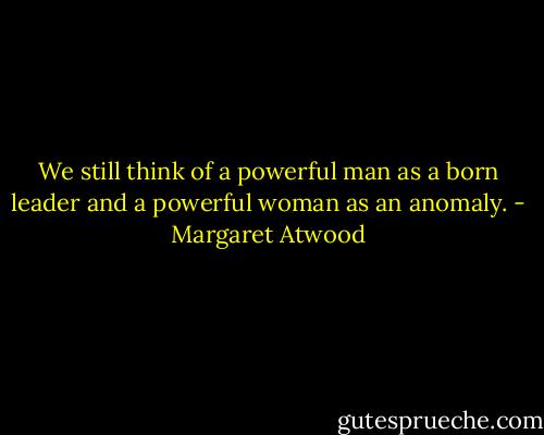 We still think of a powerful man as a born leader and a powerful woman as an anomaly. - Margaret Atwood