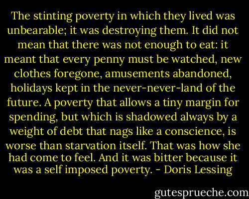 The stinting poverty in which they lived was unbearable; it was destroying them. It did not mean that there was not enough to eat: it meant that every penny must be watched, new clothes foregone, amusements abandoned, holidays kept in the never-never-land of the future. A poverty that allows a tiny margin for spending, but which is shadowed always by a weight of debt that nags like a conscience, is worse than starvation itself. That was how she had come to feel. And it was bitter because it was a self imposed poverty. - Doris Lessing