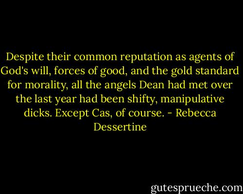 Despite their common reputation as agents of God's will, forces of good, and the gold standard for morality, all the angels Dean had met over the last year had been shifty, manipulative dicks. Except Cas, of course. - Rebecca Dessertine