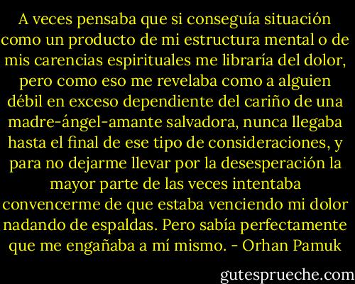 A veces pensaba que si conseguía situación como un producto de mi estructura mental o de mis carencias espirituales me libraría del dolor, pero como eso me revelaba como a alguien débil en exceso dependiente del cariño de una madre-ángel-amante salvadora, nunca llegaba hasta el final de ese tipo de consideraciones, y para no dejarme llevar por la desesperación la mayor parte de las veces intentaba convencerme de que estaba venciendo mi dolor nadando de espaldas. Pero sabía perfectamente que me engañaba a mí mismo. - Orhan Pamuk
