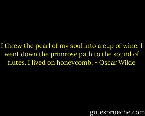 I threw the pearl of my soul into a cup of wine. I went down the primrose path to the sound of flutes. I lived on honeycomb. - Oscar Wilde