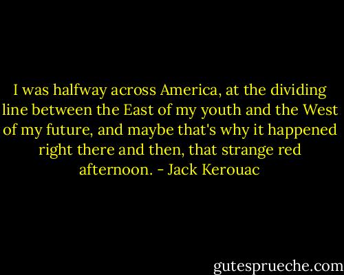 I was halfway across America, at the dividing line between the East of my youth and the West of my future, and maybe that's why it happened right there and then, that strange red afternoon. - Jack Kerouac