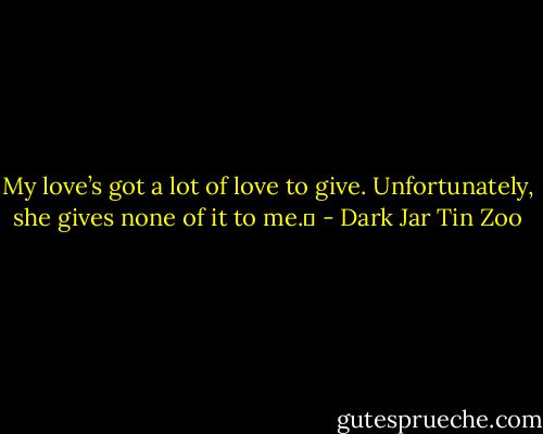 My love’s got a lot of love to give. Unfortunately, she gives none of it to me.  - Dark Jar Tin Zoo