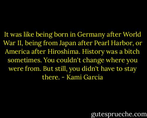 It was like being born in Germany after World War II, being from Japan after Pearl Harbor, or America after Hiroshima. History was a bitch sometimes. You couldn't change where you were from. But still, you didn't have to stay there. - Kami Garcia