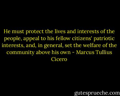 He must protect the lives and interests of the people, appeal to his fellow citizens' patriotic interests, and, in general, set the welfare of the community above his own - Marcus Tullius Cicero