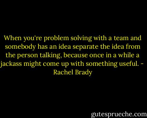 When you're problem solving with a team and somebody has an idea separate the idea from the person talking, because once in a while a jackass might come up with something useful. - Rachel Brady