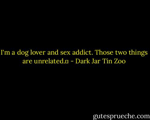 I'm a dog lover and sex addict. Those two things are unrelated.  - Dark Jar Tin Zoo