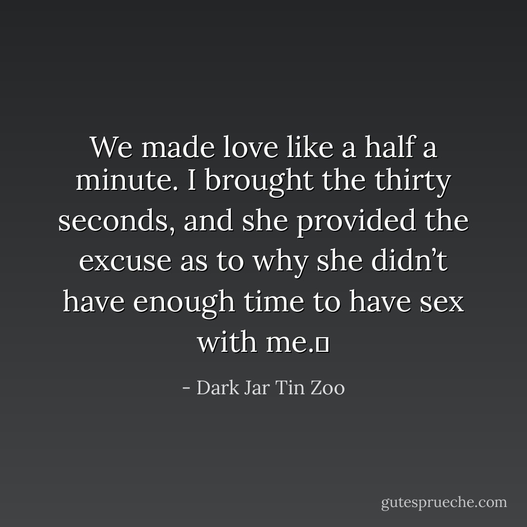 We made love like a half a minute. I brought the thirty seconds, and she provided the excuse as to why she didn’t have enough time to have sex with me.  - Dark Jar Tin Zoo