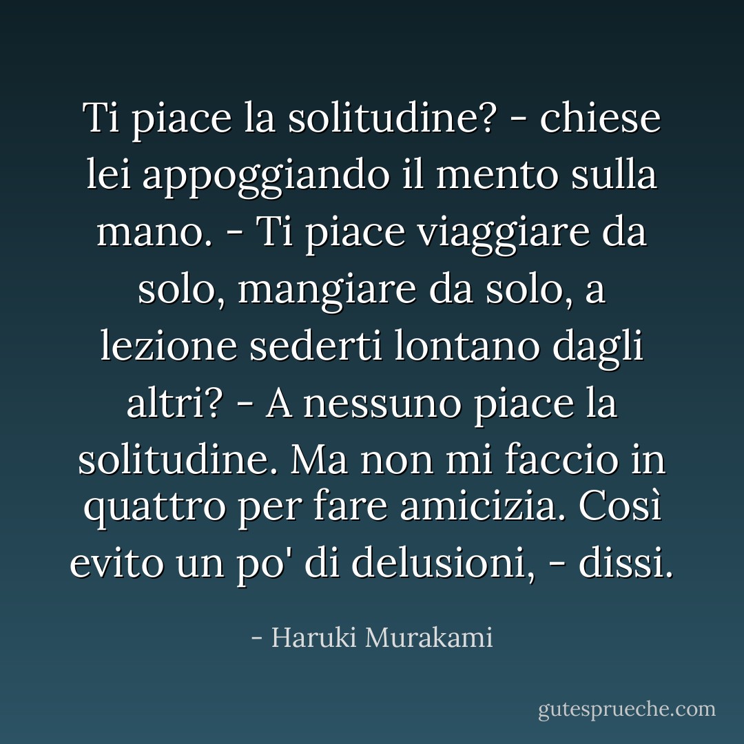 Ti piace la solitudine? - chiese lei appoggiando il mento sulla mano. - Ti piace viaggiare da solo, mangiare da solo, a lezione sederti lontano dagli altri?<br />- A nessuno piace la solitudine. Ma non mi faccio in quattro per fare amicizia. Così evito un po' di delusioni, - dissi. - Haruki Murakami
