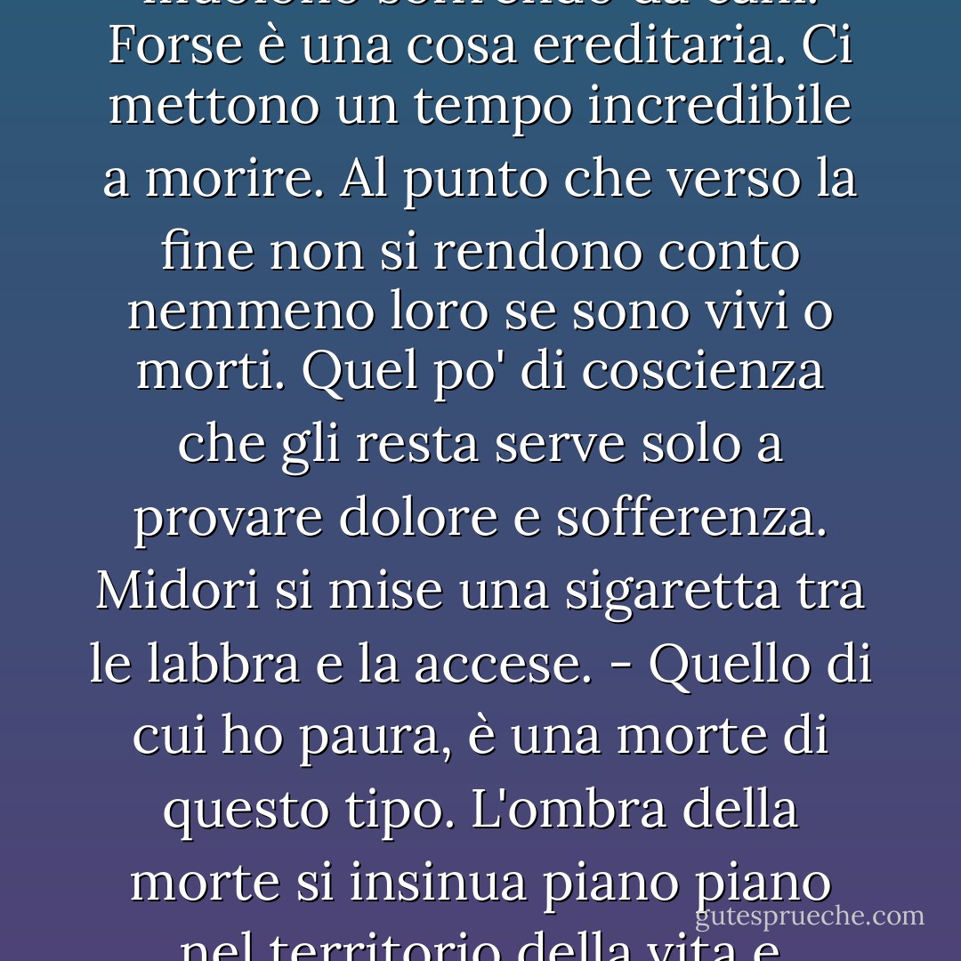 Se si trattasse solo di essere solo di essere avvolta da questo fumo, perdere coscienza e morire, in un attimo, non avrei nessunissima paura. Una bella differenza con altre morti che ho visto, come quella di mia madre o di altri parenti. Nella nostra famiglia si ammalano tutti di gravi malattie e muoiono soffrendo da cani. Forse è una cosa ereditaria. Ci mettono un tempo incredibile a morire. Al punto che verso la fine non si rendono conto nemmeno loro se sono vivi o morti. Quel po' di coscienza che gli resta serve solo a provare dolore e sofferenza.<br />Midori si mise una sigaretta tra le labbra e la accese.<br />- Quello di cui ho paura, è una morte di questo tipo. L'ombra della morte si insinua piano piano nel territorio della vita e comincia a corroderlo, e quando me ne accorgo sono già nel buio, non riesco a vedere più niente, e la gente intorno a me pensa che io sia più vicina alla morte che alla vita. È una situazione come questa, che temo. Non la potrei mai sopportare. - Haruki Murakami