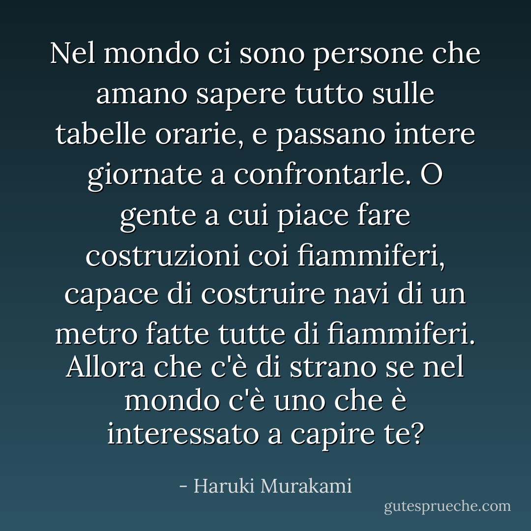 Nel mondo ci sono persone che amano sapere tutto sulle tabelle orarie, e passano intere giornate a confrontarle. O gente a cui piace fare costruzioni coi fiammiferi, capace di costruire navi di un metro fatte tutte di fiammiferi. Allora che c'è di strano se nel mondo c'è uno che è interessato a capire te? - Haruki Murakami