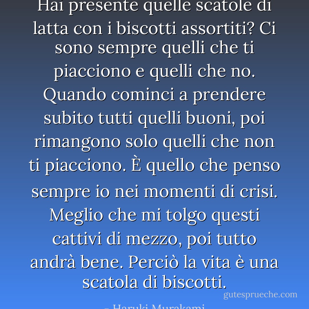 Hai presente quelle scatole di latta con i biscotti assortiti? Ci sono sempre quelli che ti piacciono e quelli che no. Quando cominci a prendere subito tutti quelli buoni, poi rimangono solo quelli che non ti piacciono. È quello che penso sempre io nei momenti di crisi. Meglio che mi tolgo questi cattivi di mezzo, poi tutto andrà bene. Perciò la vita è una scatola di biscotti. - Haruki Murakami