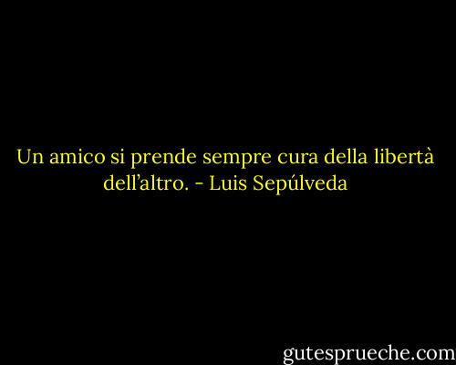 Un amico si prende sempre cura della libertà dell’altro. - Luis Sepúlveda