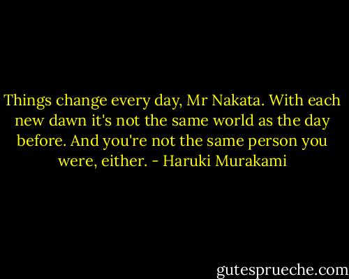 Things change every day, Mr Nakata. With each new dawn it's not the same world as the day before. And you're not the same person you were, either. - Haruki Murakami