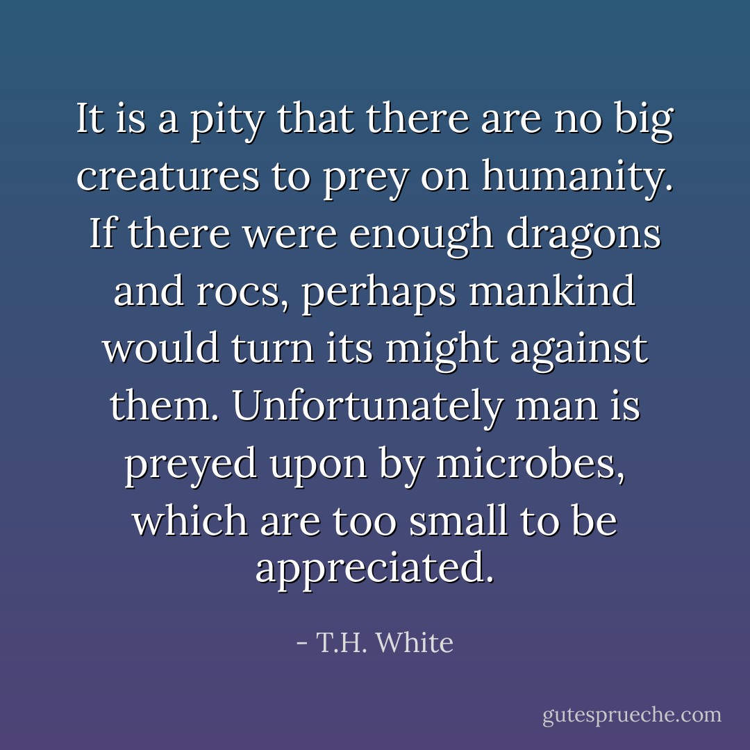 It is a pity that there are no big creatures to prey on humanity. If there were enough dragons and rocs, perhaps mankind would turn its might against them. Unfortunately man is preyed upon by microbes, which are too small to be appreciated. - T.H. White
