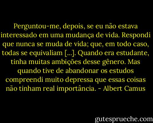 Perguntou-me, depois, se eu não estava interessado em uma mudança de vida. Respondi que nunca se muda de vida; que, em todo caso, todas se equivaliam [...]. Quando era estudante, tinha muitas ambições desse gênero. Mas quando tive de abandonar os estudos compreendi muito depressa que essas coisas não tinham real importância. - Albert Camus