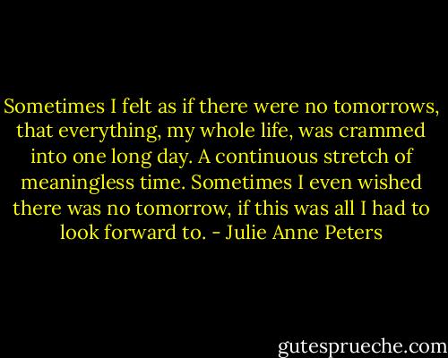 Sometimes I felt as if there were no tomorrows, that everything, my whole life, was crammed into one long day. A continuous stretch of meaningless time. Sometimes I even wished there was no tomorrow, if this was all I had to look forward to. - Julie Anne Peters