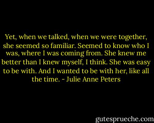 Yet, when we talked, when we were together, she seemed so familiar. Seemed to know who I was, where I was coming from. She knew me better than I knew myself, I think. She was easy to be with. And I wanted to be with her, like all the time. - Julie Anne Peters