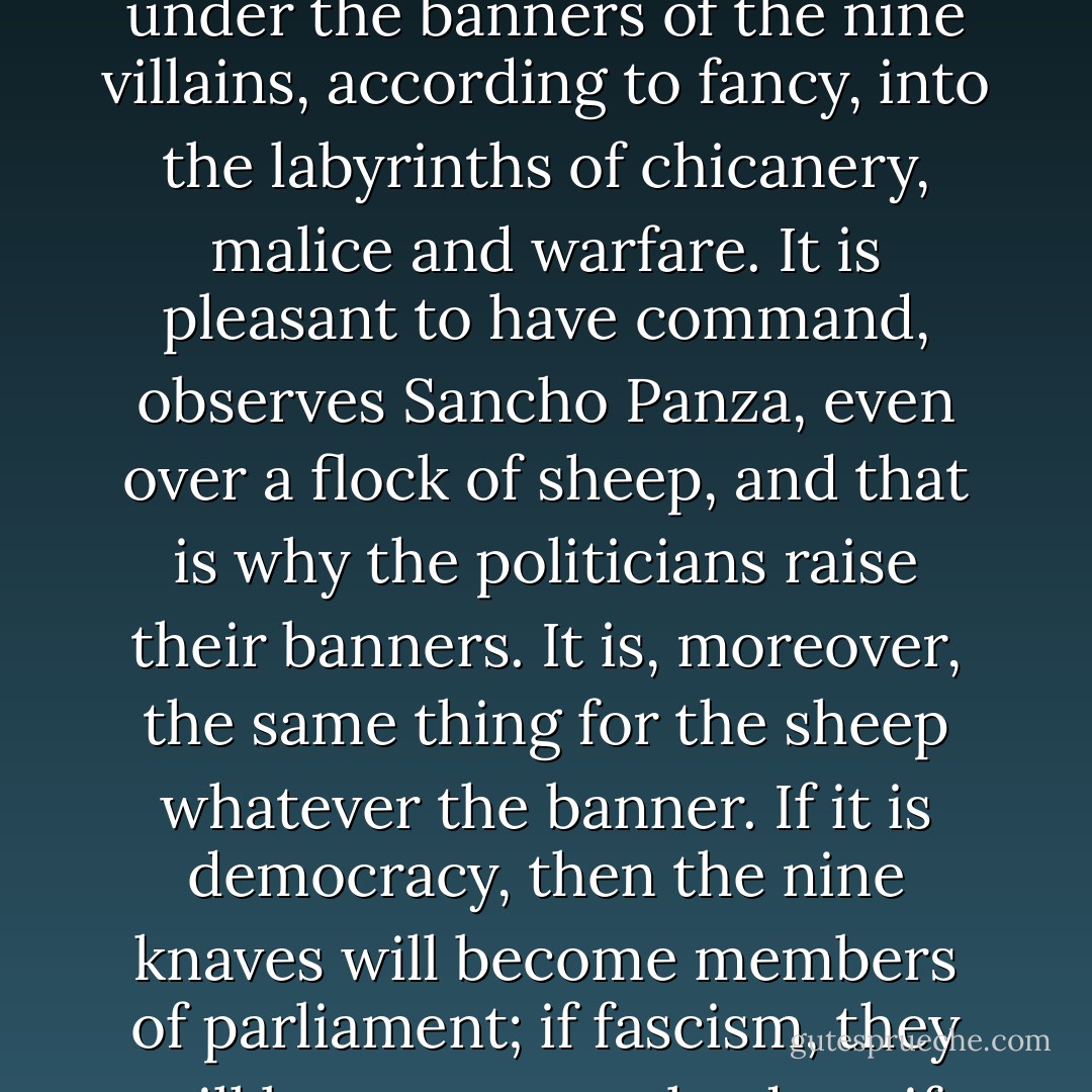We find that at present the human race is divided into one wise man, nine knaves, and ninety fools out of every hundred. That is, by an optimistic observer. The nine knaves assemble themselves under the banner of the most knavish among them, and become 'politicians'; the wise man stands out, because he knows himself to be hopelessly outnumbered, and devotes himself to poetry, mathematics, or philosophy; while the ninety fools plod off under the banners of the nine villains, according to fancy, into the labyrinths of chicanery, malice and warfare. It is pleasant to have command, observes Sancho Panza, even over a flock of sheep, and that is why the politicians raise their banners. It is, moreover, the same thing for the sheep whatever the banner. If it is democracy, then the nine knaves will become members of parliament; if fascism, they will become party leaders; if communism, commissars. Nothing will be different, except the name. The fools will be still fools, the knaves still leaders, the results still exploitation. As for the wise man, his lot will be much the same under any ideology. Under democracy he will be encouraged to starve to death in a garret, under fascism he will be put in a concentration camp, under communism he will be liquidated. - T.H. White