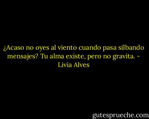 ¿Acaso no oyes al viento<br />cuando pasa silbando mensajes?<br />Tu alma existe, pero no gravita. - Livia Alves