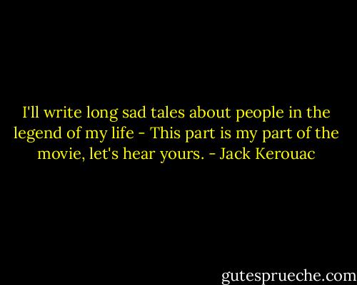 I'll write long sad tales about people in the legend of my life - This part is my part of the movie, let's hear yours. - Jack Kerouac