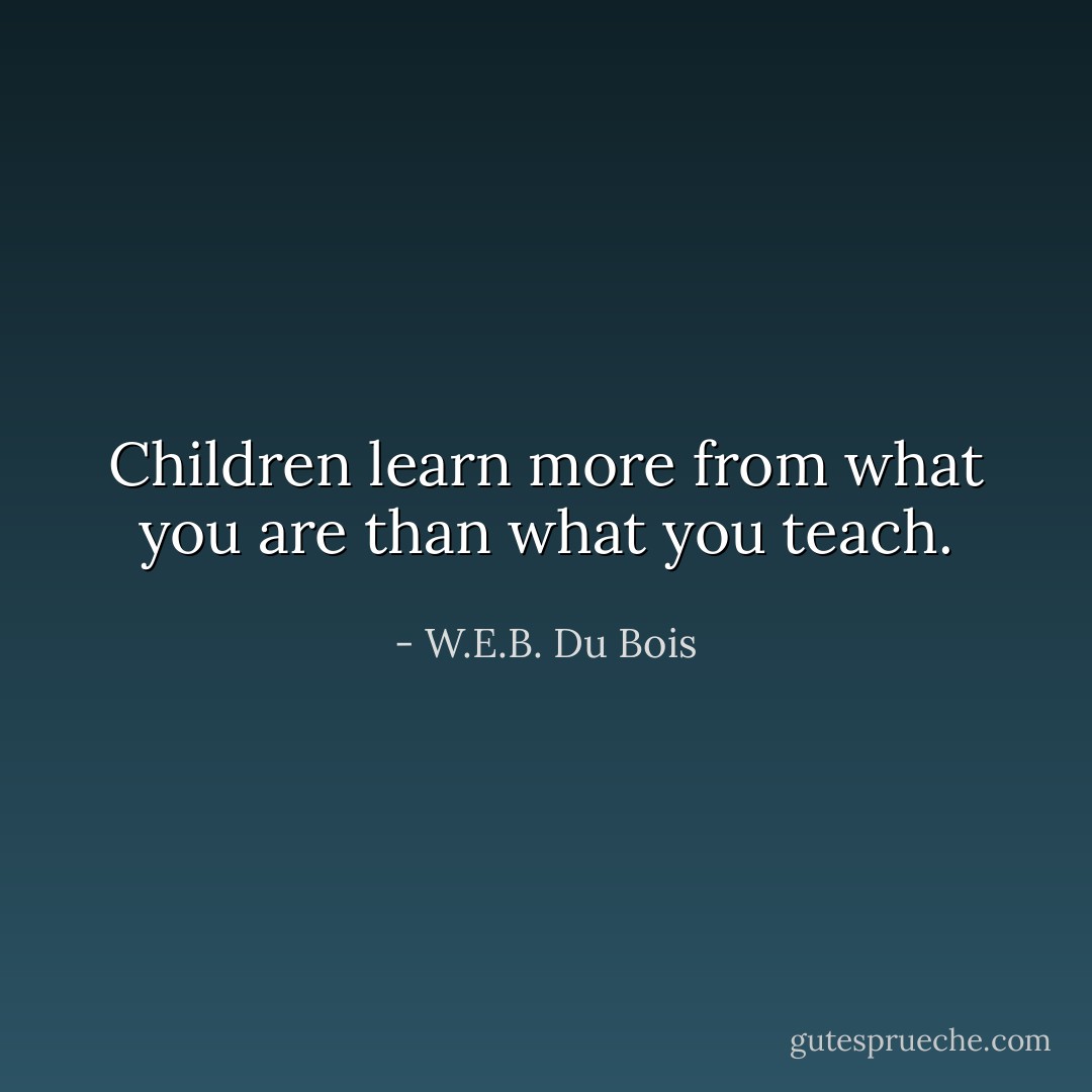 Children learn more from what you are than what you teach. - W.E.B. Du Bois